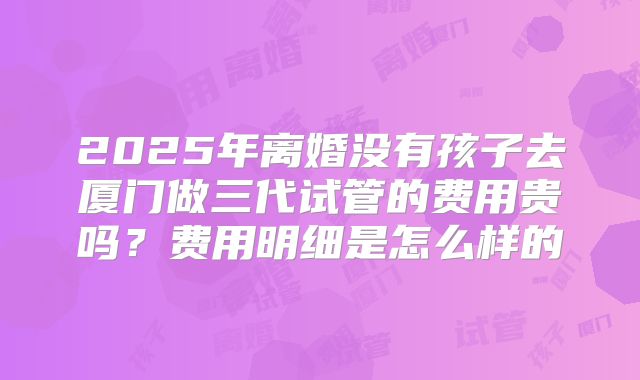 2025年离婚没有孩子去厦门做三代试管的费用贵吗？费用明细是怎么样的