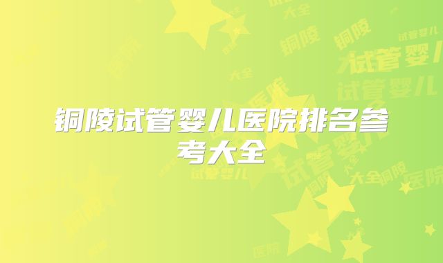 铜陵试管婴儿医院排名参考大全