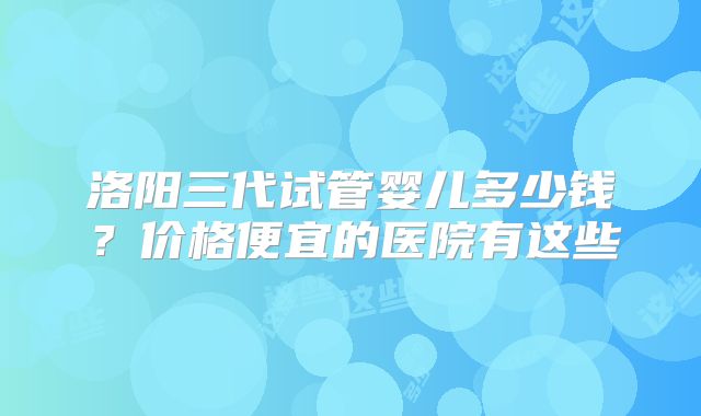 洛阳三代试管婴儿多少钱?价格便宜的医院有这些