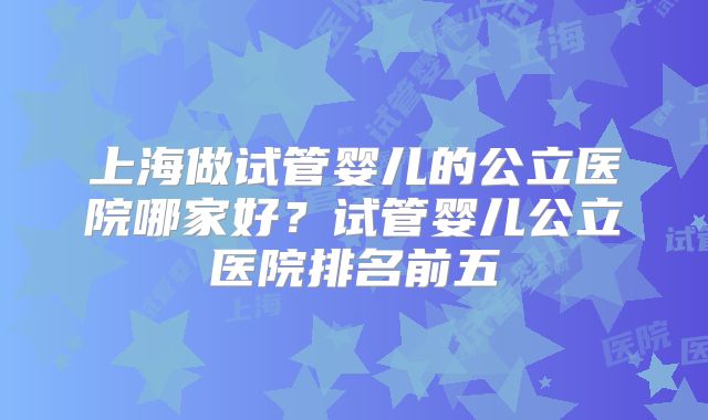 上海做试管婴儿的公立医院哪家好?试管婴儿公立医院排名前五