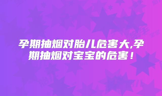 孕期抽烟对胎儿危害大,孕期抽烟对宝宝的危害！
