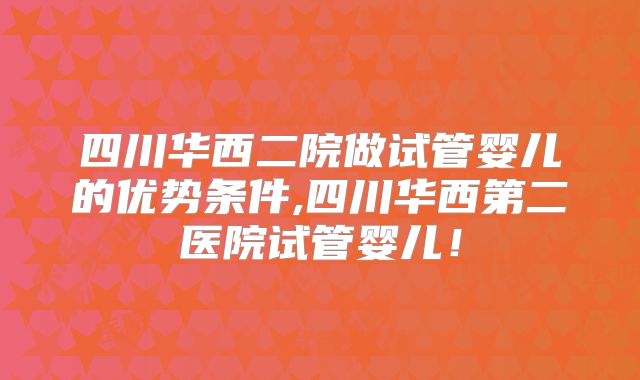 四川华西二院做试管婴儿的优势条件,四川华西第二医院试管婴儿！
