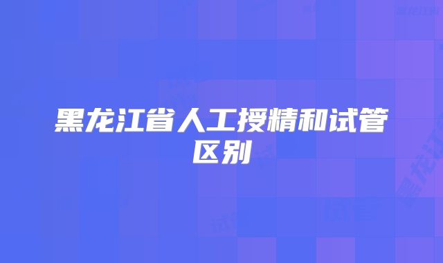 黑龙江省人工授精和试管区别