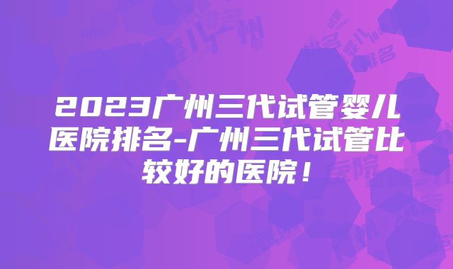 2023广州三代试管婴儿医院排名-广州三代试管比较好的医院！