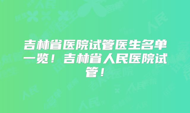 吉林省医院试管医生名单一览！吉林省人民医院试管！