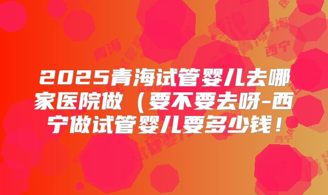 2025青海试管婴儿去哪家医院做（要不要去呀-西宁做试管婴儿要多少钱！
