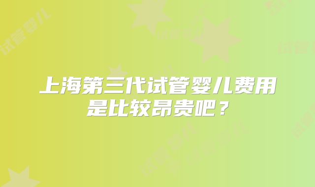 上海第三代试管婴儿费用是比较昂贵吧？