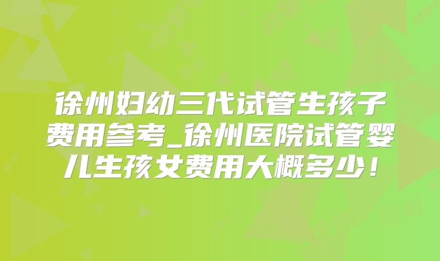 徐州妇幼三代试管生孩子费用参考_徐州医院试管婴儿生孩女费用大概多少！