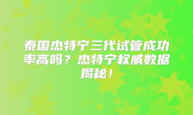 泰国杰特宁三代试管成功率高吗？杰特宁权威数据揭秘！