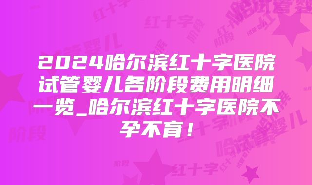 2024哈尔滨红十字医院试管婴儿各阶段费用明细一览_哈尔滨红十字医院不孕不育！