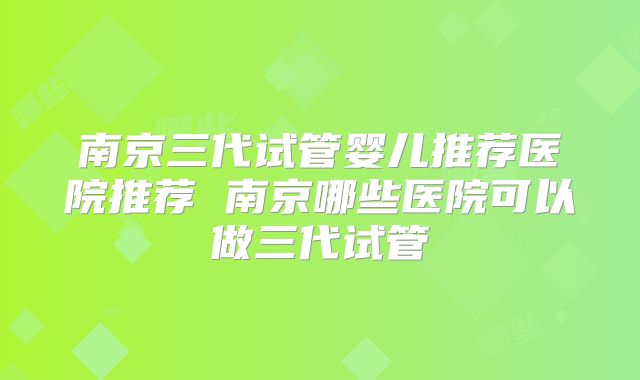 南京三代试管婴儿推荐医院推荐 南京哪些医院可以做三代试管