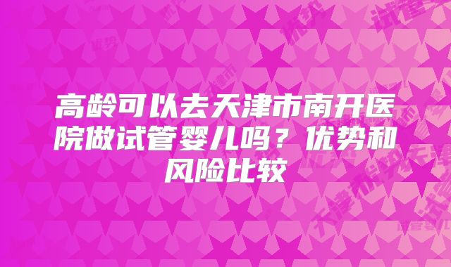 高龄可以去天津市南开医院做试管婴儿吗？优势和风险比较