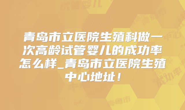 青岛市立医院生殖科做一次高龄试管婴儿的成功率怎么样_青岛市立医院生殖中心地址!