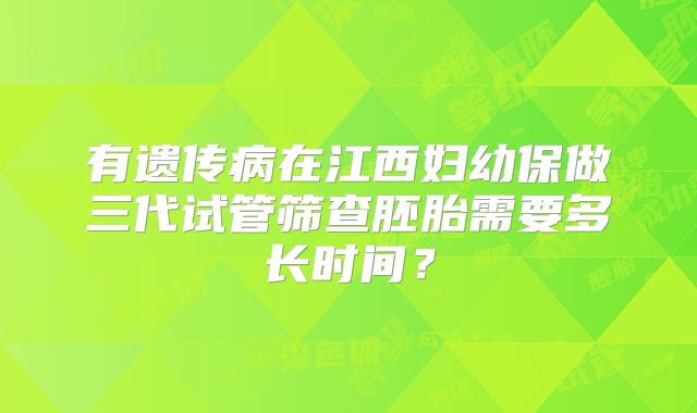 有遗传病在江西妇幼保做三代试管筛查胚胎需要多长时间?