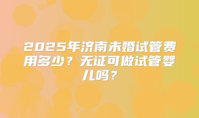 2025年济南未婚试管费用多少？无证可做试管婴儿吗？