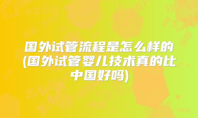 国外试管流程是怎么样的(国外试管婴儿技术真的比中国好吗)