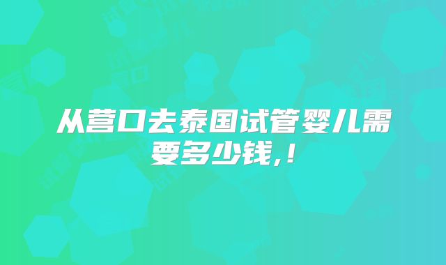 从营口去泰国试管婴儿需要多少钱,！