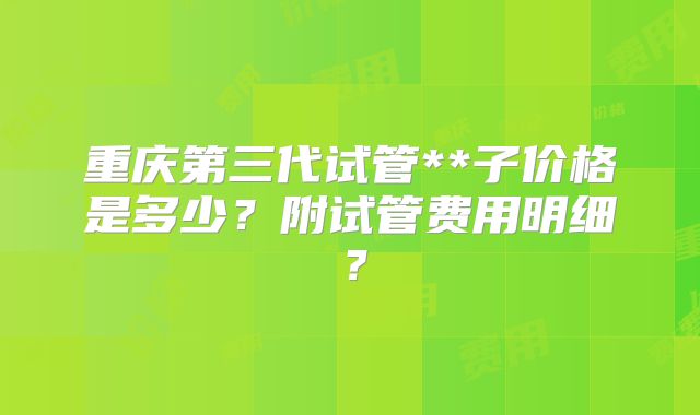 重庆第三代试管**子价格是多少？附试管费用明细？