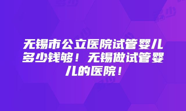 无锡市公立医院试管婴儿多少钱够!无锡做试管婴儿的医院!