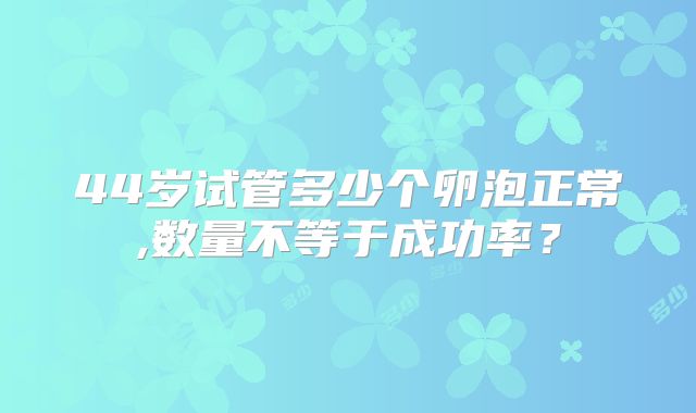 44岁试管多少个卵泡正常,数量不等于成功率？