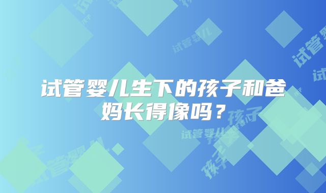 试管婴儿生下的孩子和爸妈长得像吗？