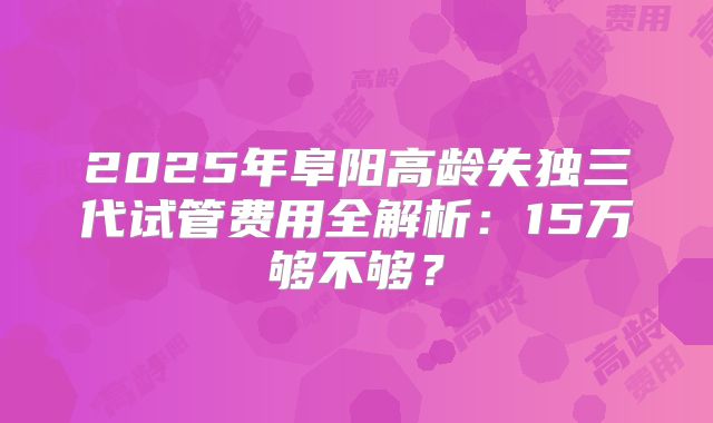 2025年阜阳高龄失独三代试管费用全解析:15万够不够?