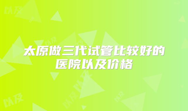 太原做三代试管比较好的医院以及价格