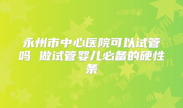 永州市中心医院可以试管吗 做试管婴儿必备的硬性条
