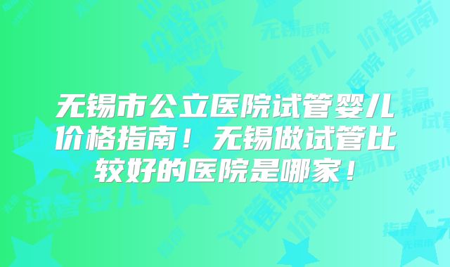 无锡市公立医院试管婴儿价格指南!无锡做试管比较好的医院是哪家!