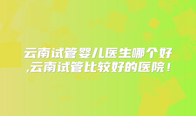 云南试管婴儿医生哪个好,云南试管比较好的医院！