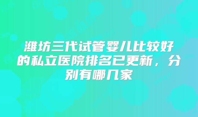 潍坊三代试管婴儿比较好的私立医院排名已更新，分别有哪几家
