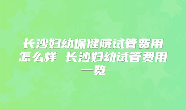 长沙妇幼保健院试管费用怎么样 长沙妇幼试管费用一览
