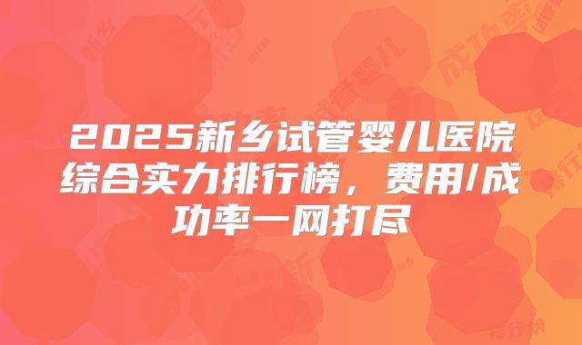2025新乡试管婴儿医院综合实力排行榜，费用/成功率一网打尽