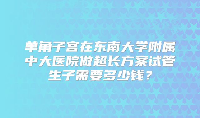单角子宫在东南大学附属中大医院做超长方案试管生子需要多少钱？
