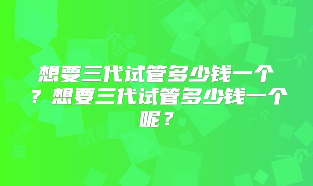 想要三代试管多少钱一个？想要三代试管多少钱一个呢？