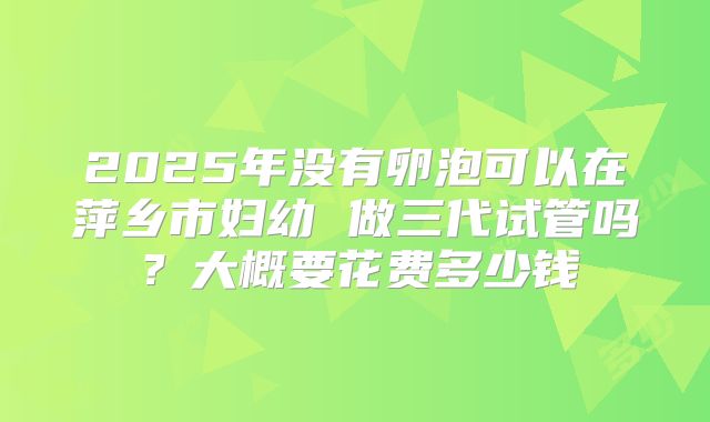 2025年没有卵泡可以在萍乡市妇幼 做三代试管吗？大概要花费多少钱