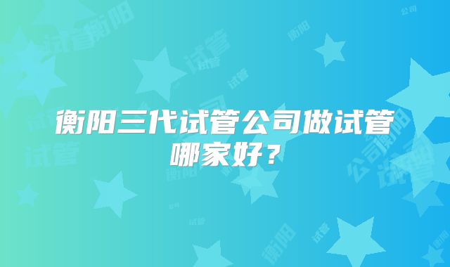 衡阳三代试管公司做试管哪家好?