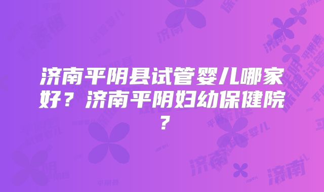 济南平阴县试管婴儿哪家好？济南平阴妇幼保健院？