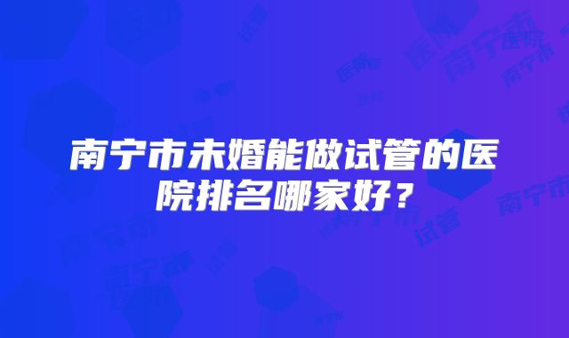 南宁市未婚能做试管的医院排名哪家好?