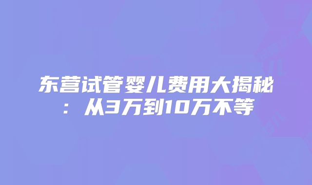 东营试管婴儿费用大揭秘：从3万到10万不等