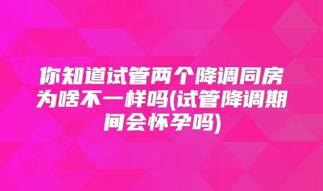 你知道试管两个降调同房为啥不一样吗(试管降调期间会怀孕吗)