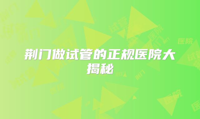 荆门做试管的正规医院大揭秘