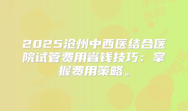 2025沧州中西医结合医院试管费用省钱技巧：掌握费用策略。