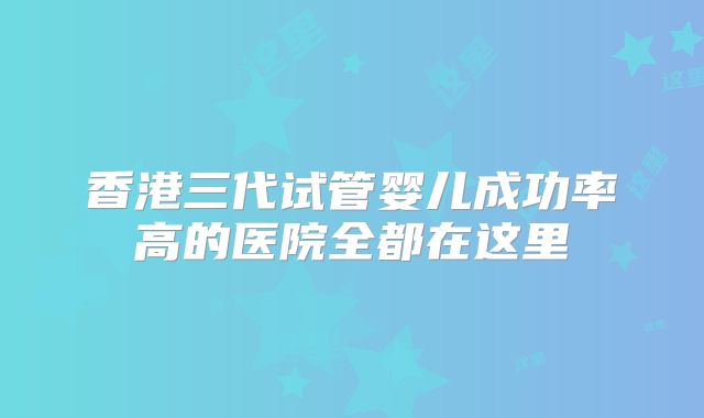 香港三代试管婴儿成功率高的医院全都在这里