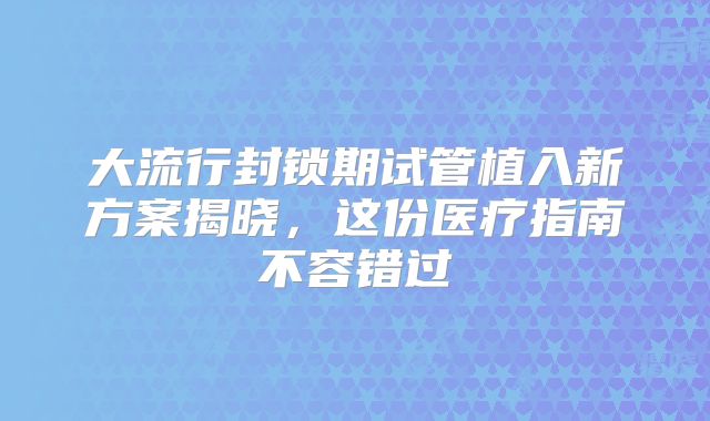 大流行封锁期试管植入新方案揭晓，这份医疗指南不容错过