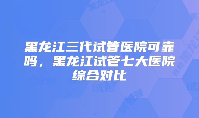 黑龙江三代试管医院可靠吗,黑龙江试管七大医院综合对比