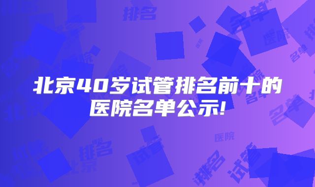 北京40岁试管排名前十的医院名单公示!