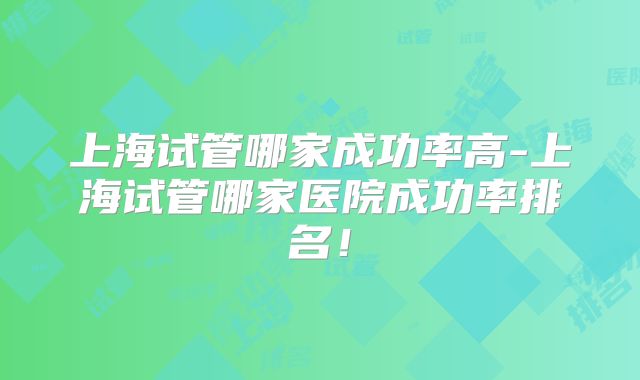 上海试管哪家成功率高-上海试管哪家医院成功率排名!
