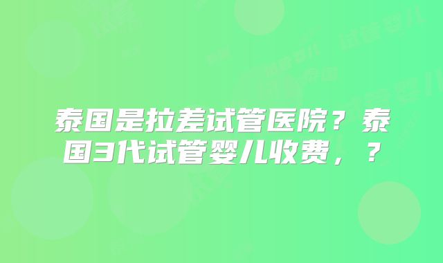 泰国是拉差试管医院？泰国3代试管婴儿收费，？