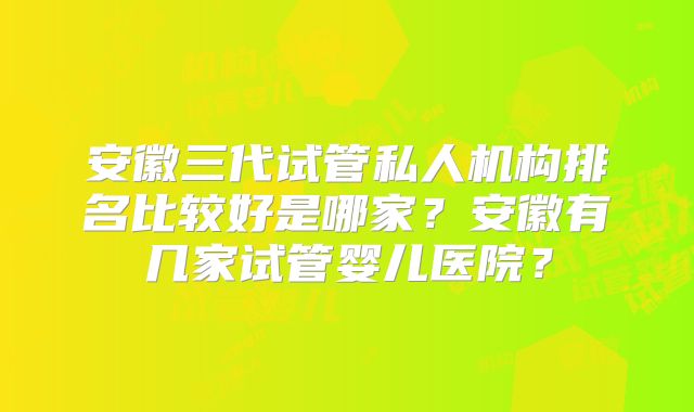 安徽三代试管私人机构排名比较好是哪家？安徽有几家试管婴儿医院？